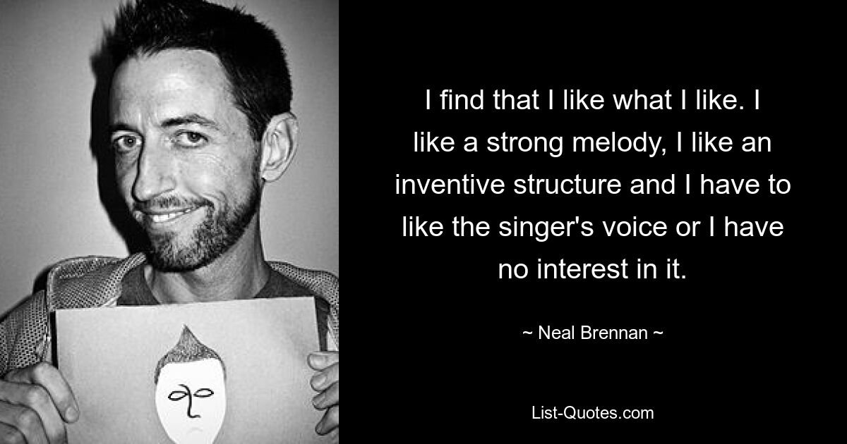 Ich finde, dass mir gefällt, was mir gefällt. Ich mag eine starke Melodie, ich mag eine einfallsreiche Struktur und ich muss die Stimme des Sängers mögen, sonst habe ich kein Interesse daran. — © Neal Brennan 