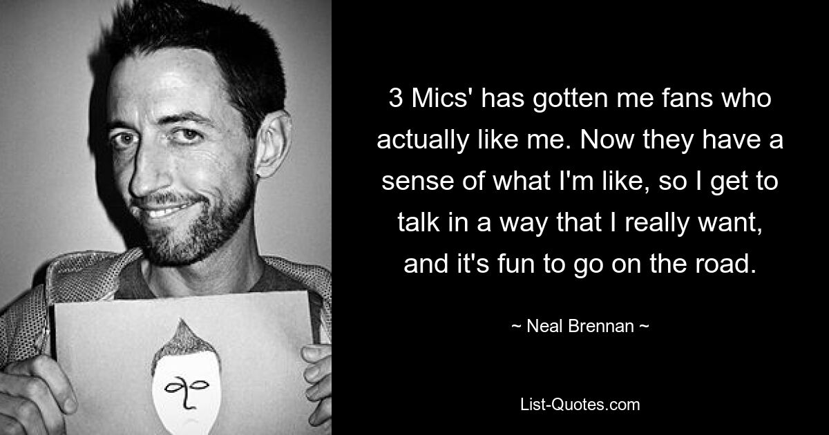 3 Mics' has gotten me fans who actually like me. Now they have a sense of what I'm like, so I get to talk in a way that I really want, and it's fun to go on the road. — © Neal Brennan