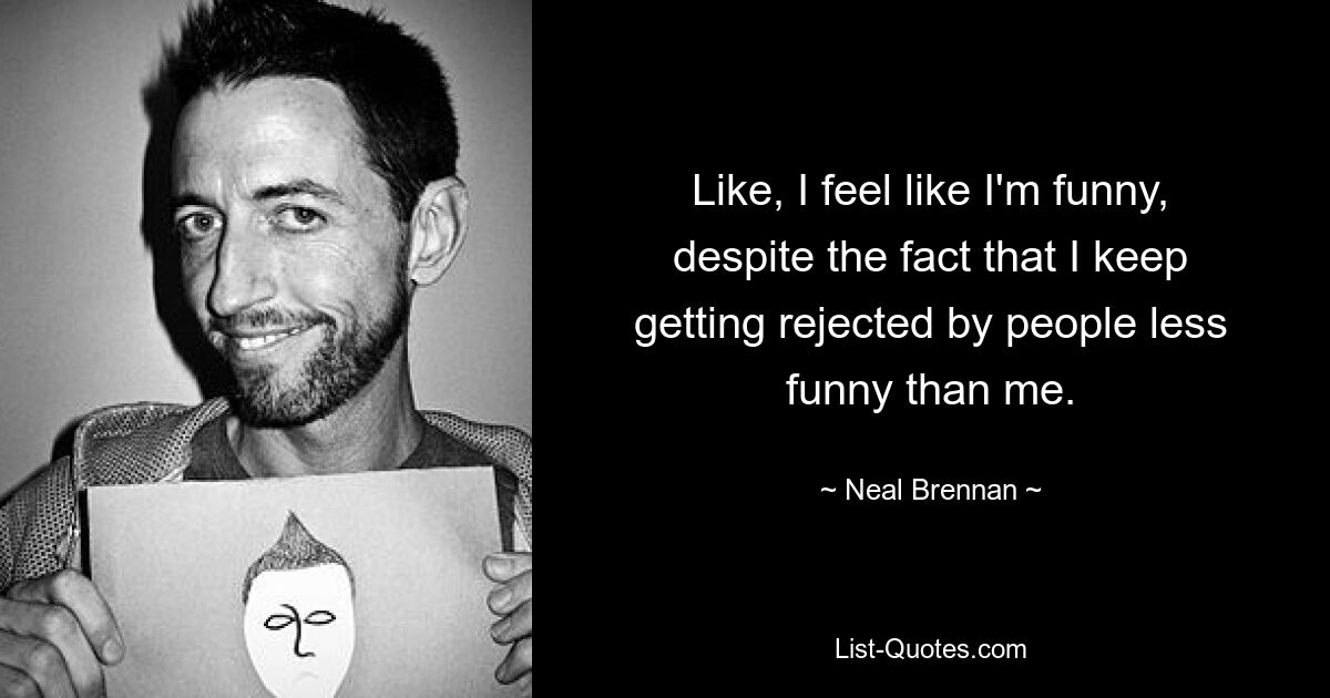 Like, I feel like I'm funny, despite the fact that I keep getting rejected by people less funny than me. — © Neal Brennan