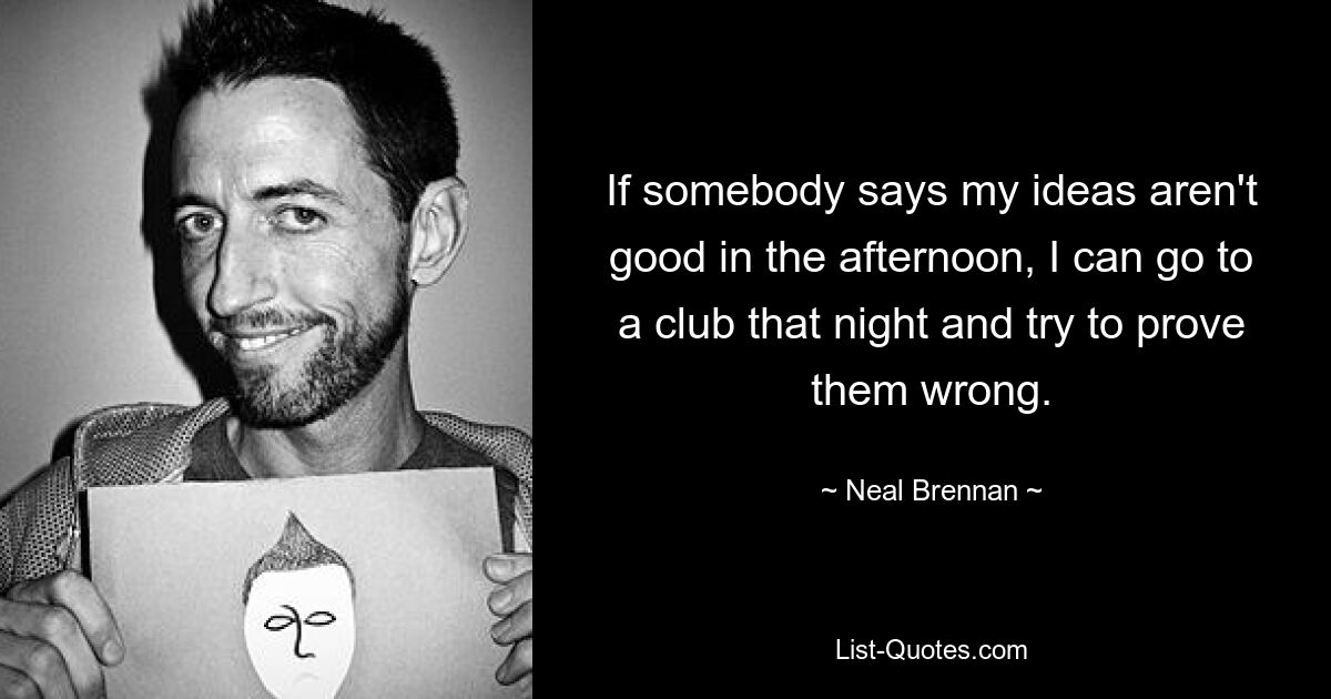 If somebody says my ideas aren't good in the afternoon, I can go to a club that night and try to prove them wrong. — © Neal Brennan