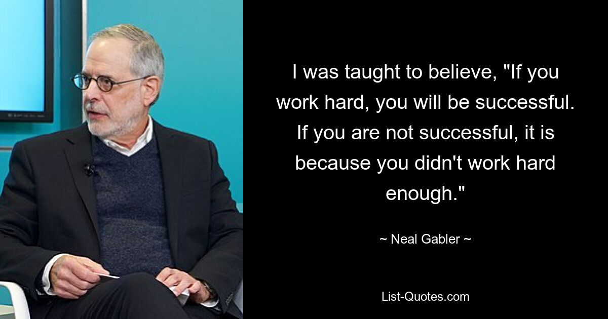 I was taught to believe, "If you work hard, you will be successful. If you are not successful, it is because you didn't work hard enough." — © Neal Gabler