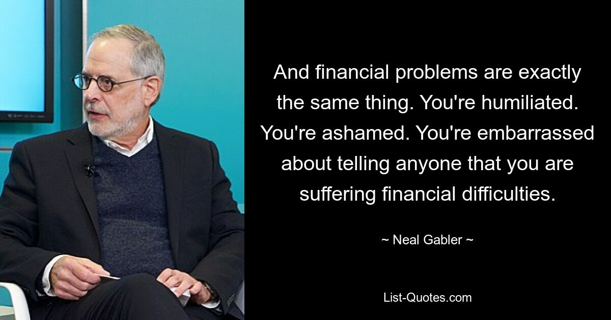 And financial problems are exactly the same thing. You're humiliated. You're ashamed. You're embarrassed about telling anyone that you are suffering financial difficulties. — © Neal Gabler