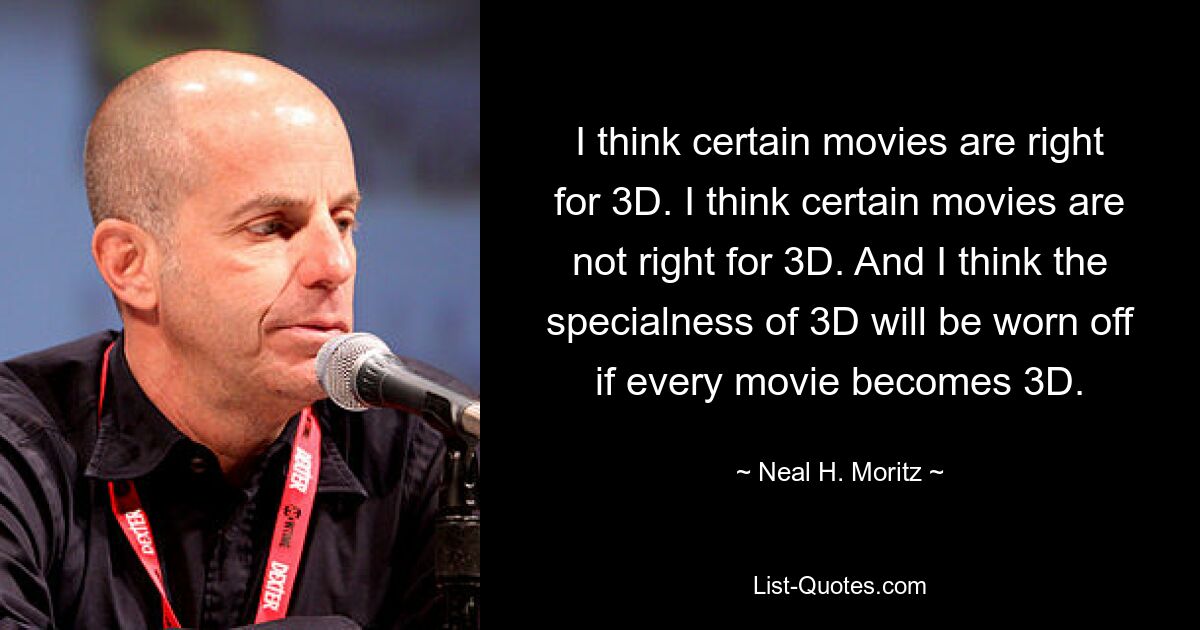 I think certain movies are right for 3D. I think certain movies are not right for 3D. And I think the specialness of 3D will be worn off if every movie becomes 3D. — © Neal H. Moritz