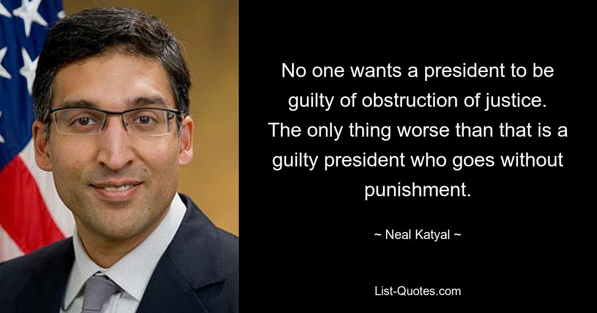 No one wants a president to be guilty of obstruction of justice. The only thing worse than that is a guilty president who goes without punishment. — © Neal Katyal