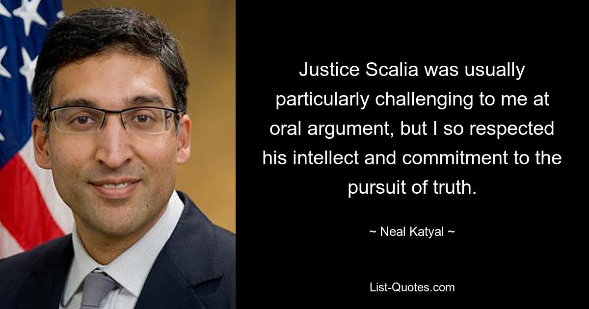 Justice Scalia was usually particularly challenging to me at oral argument, but I so respected his intellect and commitment to the pursuit of truth. — © Neal Katyal