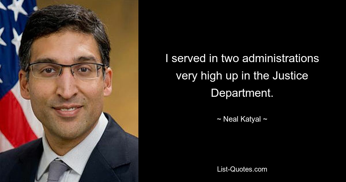 I served in two administrations very high up in the Justice Department. — © Neal Katyal