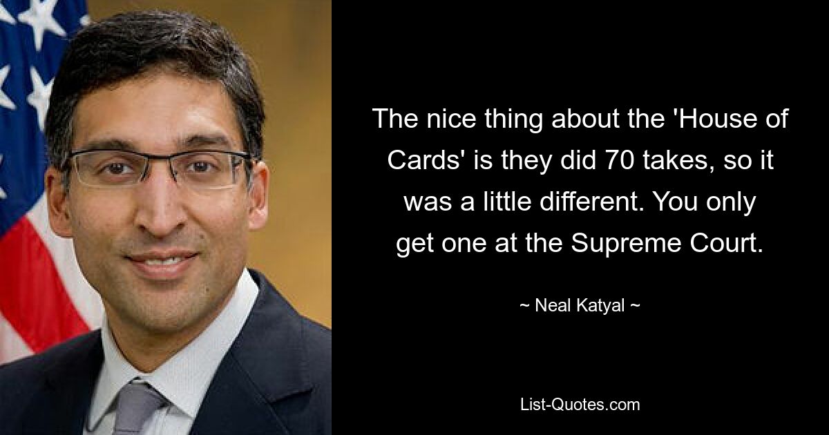 The nice thing about the 'House of Cards' is they did 70 takes, so it was a little different. You only get one at the Supreme Court. — © Neal Katyal