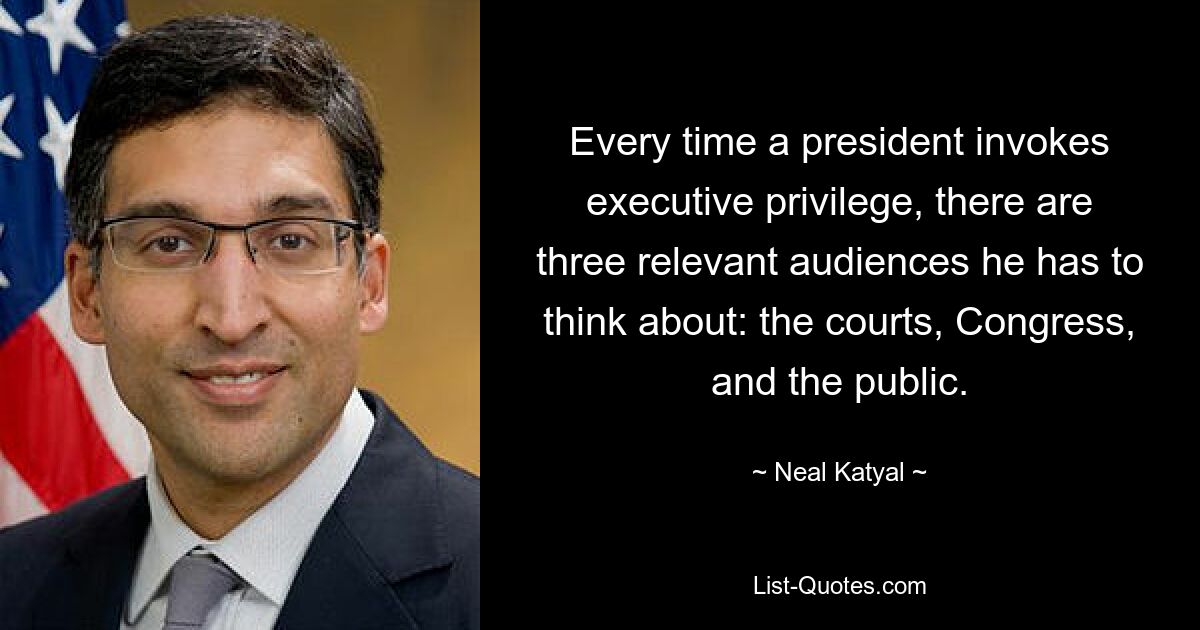 Every time a president invokes executive privilege, there are three relevant audiences he has to think about: the courts, Congress, and the public. — © Neal Katyal