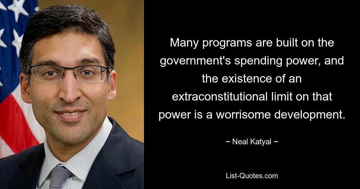 Many programs are built on the government's spending power, and the existence of an extraconstitutional limit on that power is a worrisome development. — © Neal Katyal