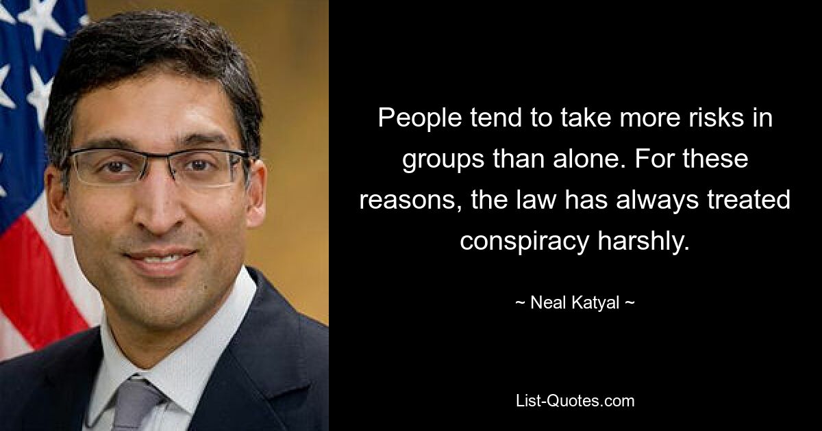 People tend to take more risks in groups than alone. For these reasons, the law has always treated conspiracy harshly. — © Neal Katyal