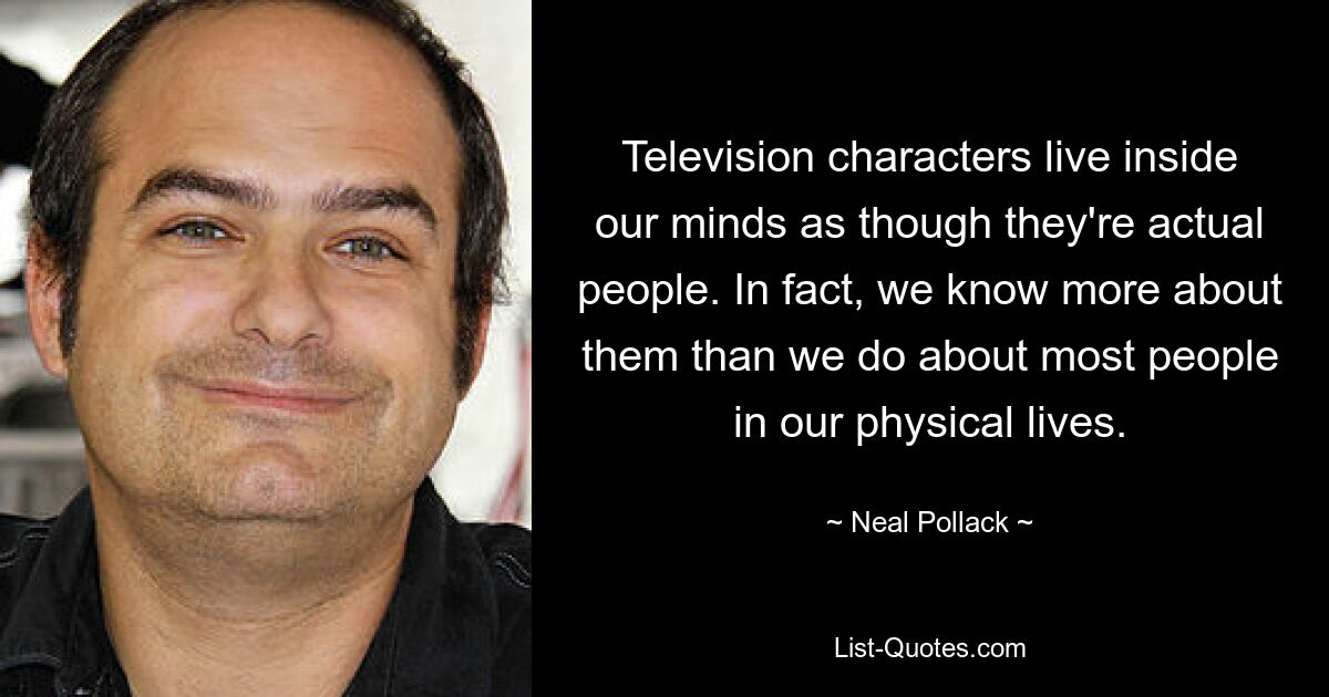 Television characters live inside our minds as though they're actual people. In fact, we know more about them than we do about most people in our physical lives. — © Neal Pollack