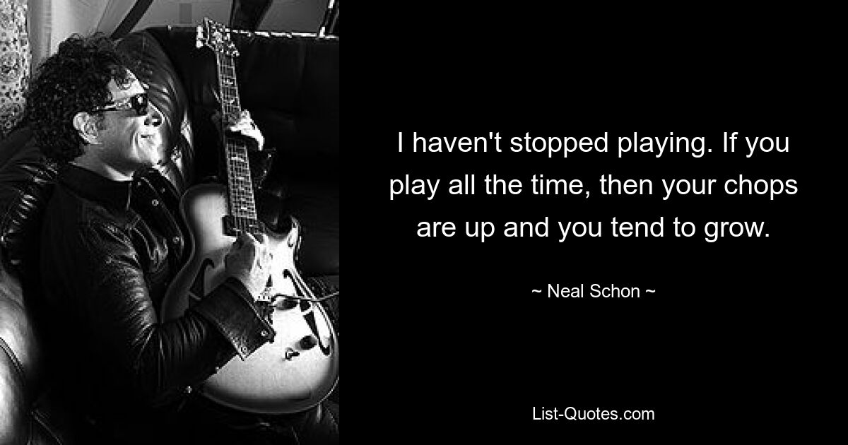 Ich habe nicht aufgehört zu spielen. Wenn Sie die ganze Zeit spielen, sind Ihre Chancen besser und Sie neigen dazu, zu wachsen. — © Neal Schon