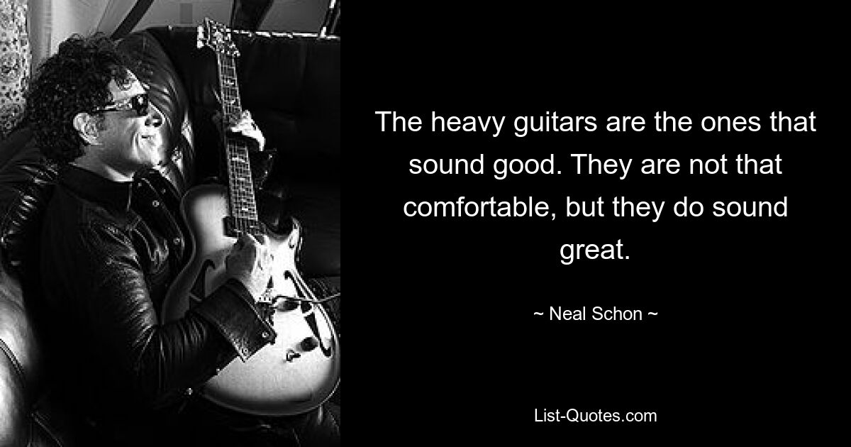 The heavy guitars are the ones that sound good. They are not that comfortable, but they do sound great. — © Neal Schon