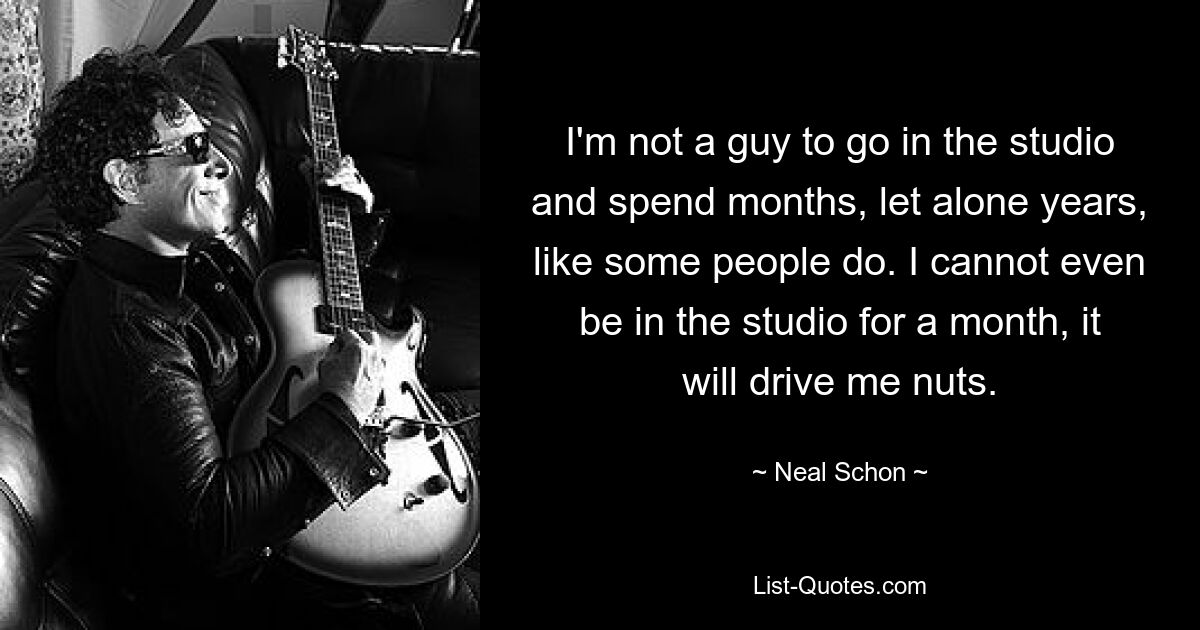 I'm not a guy to go in the studio and spend months, let alone years, like some people do. I cannot even be in the studio for a month, it will drive me nuts. — © Neal Schon