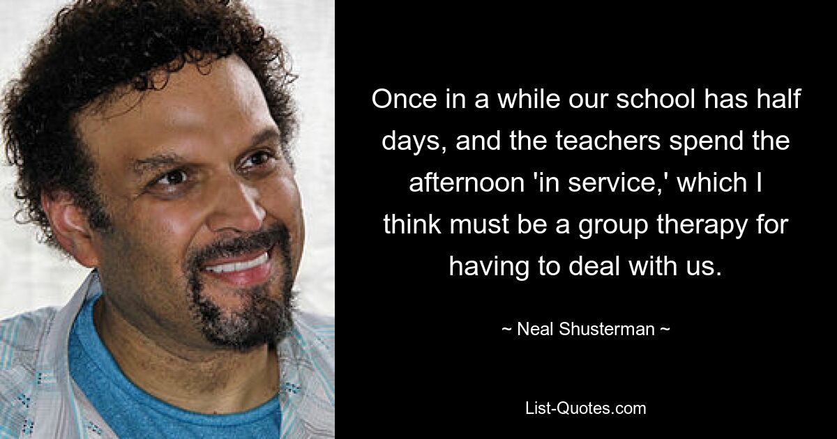 Once in a while our school has half days, and the teachers spend the afternoon 'in service,' which I think must be a group therapy for having to deal with us. — © Neal Shusterman