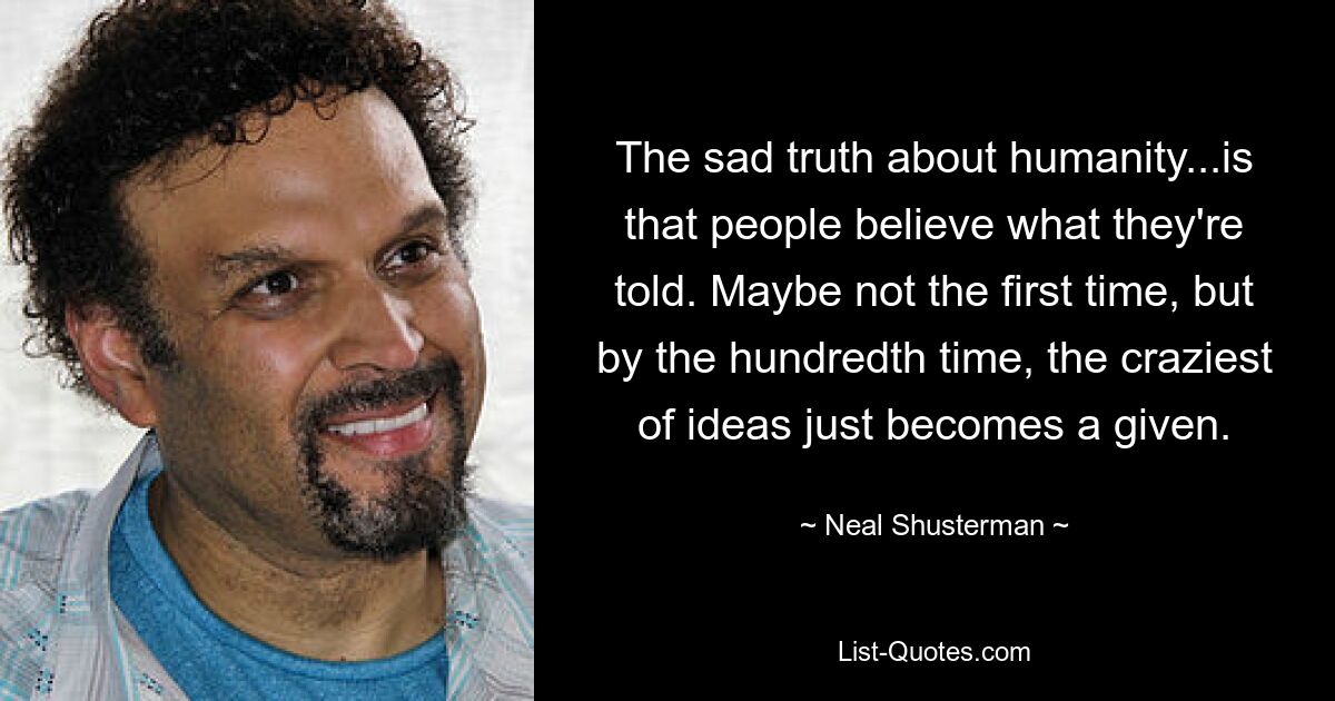 The sad truth about humanity...is that people believe what they're told. Maybe not the first time, but by the hundredth time, the craziest of ideas just becomes a given. — © Neal Shusterman