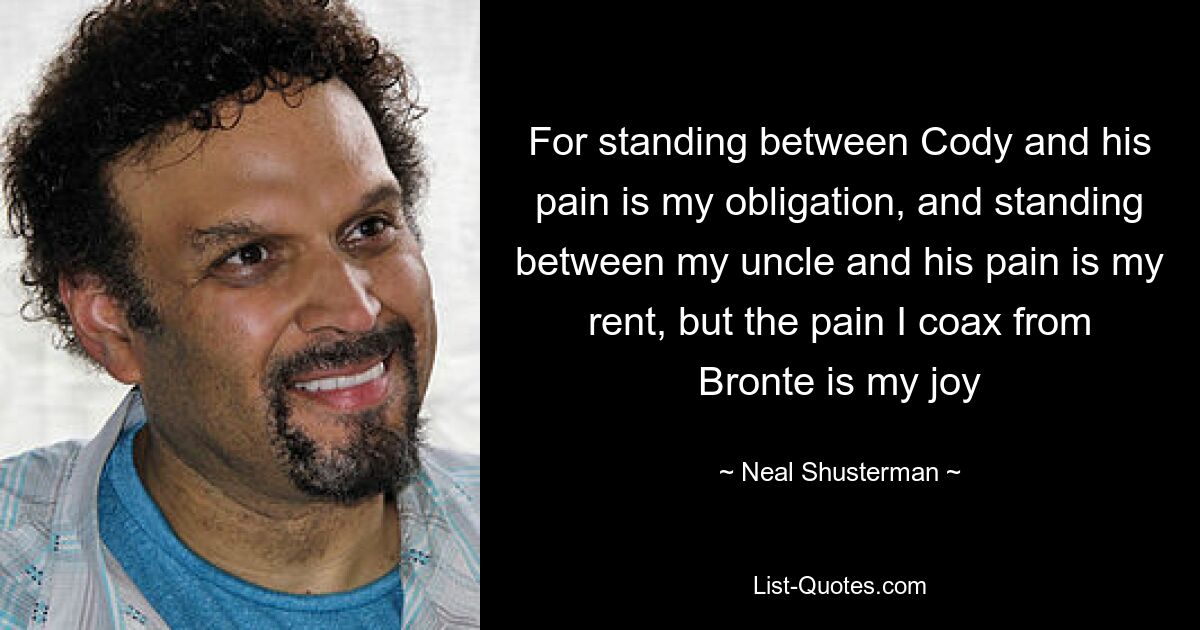 For standing between Cody and his pain is my obligation, and standing between my uncle and his pain is my rent, but the pain I coax from Bronte is my joy — © Neal Shusterman