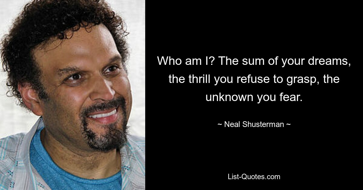 Who am I? The sum of your dreams, the thrill you refuse to grasp, the unknown you fear. — © Neal Shusterman