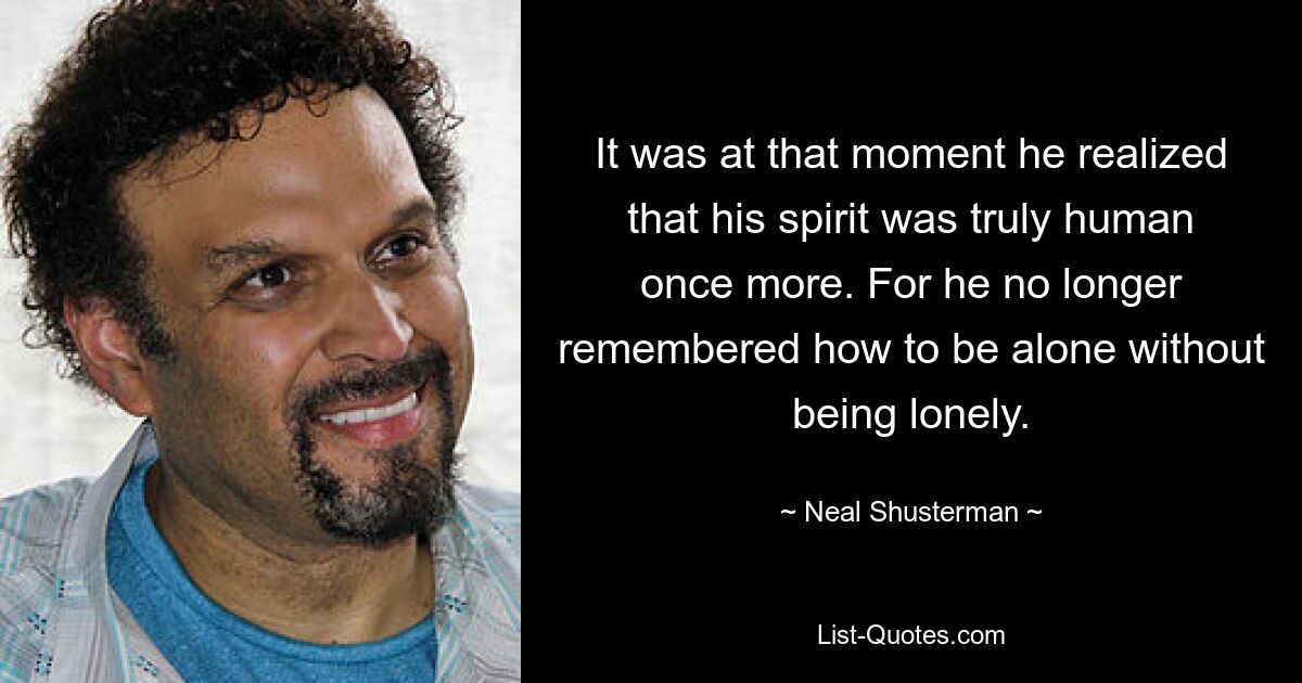 It was at that moment he realized that his spirit was truly human once more. For he no longer remembered how to be alone without being lonely. — © Neal Shusterman