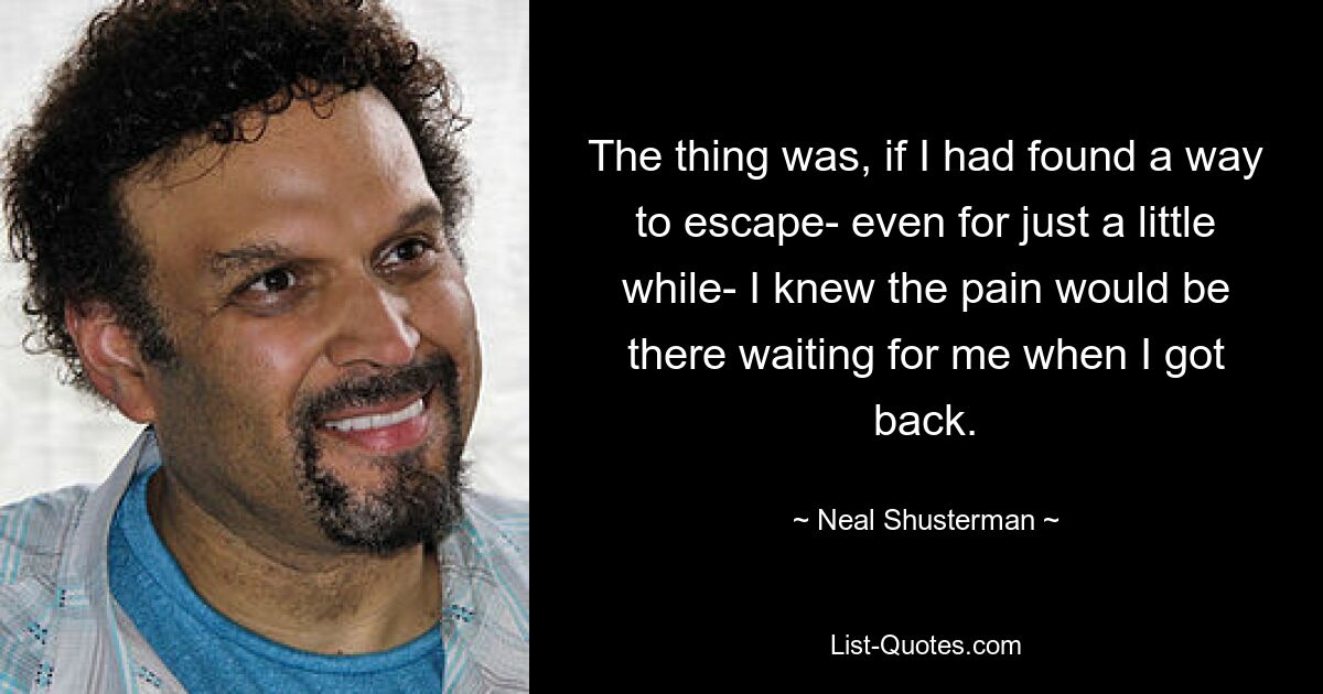 The thing was, if I had found a way to escape- even for just a little while- I knew the pain would be there waiting for me when I got back. — © Neal Shusterman