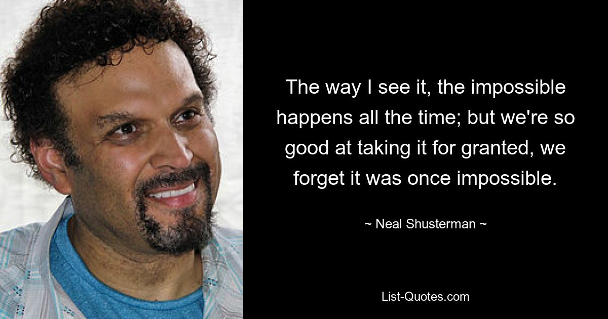 The way I see it, the impossible happens all the time; but we're so good at taking it for granted, we forget it was once impossible. — © Neal Shusterman