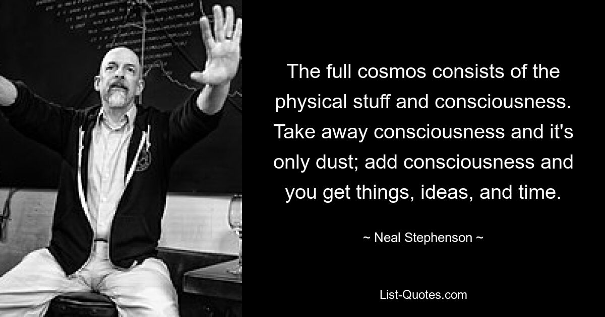 The full cosmos consists of the physical stuff and consciousness. Take away consciousness and it's only dust; add consciousness and you get things, ideas, and time. — © Neal Stephenson