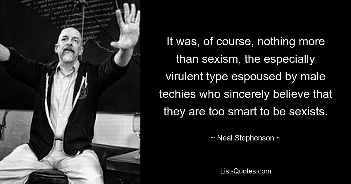 It was, of course, nothing more than sexism, the especially virulent type espoused by male techies who sincerely believe that they are too smart to be sexists. — © Neal Stephenson