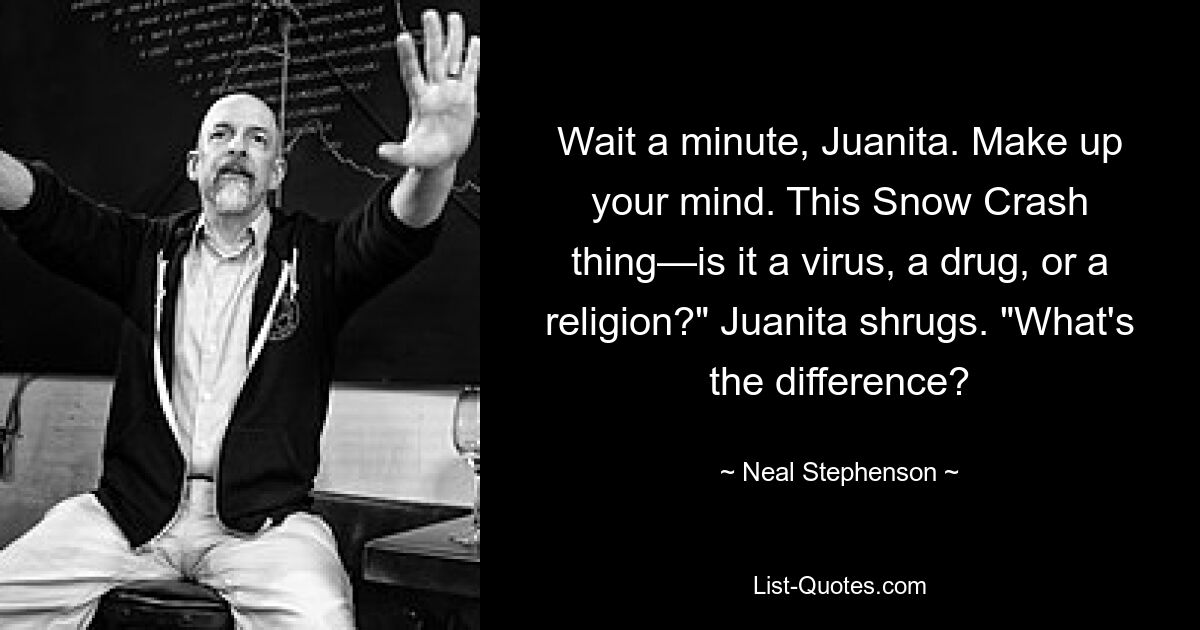 Wait a minute, Juanita. Make up your mind. This Snow Crash thing—is it a virus, a drug, or a religion?" Juanita shrugs. "What's the difference? — © Neal Stephenson