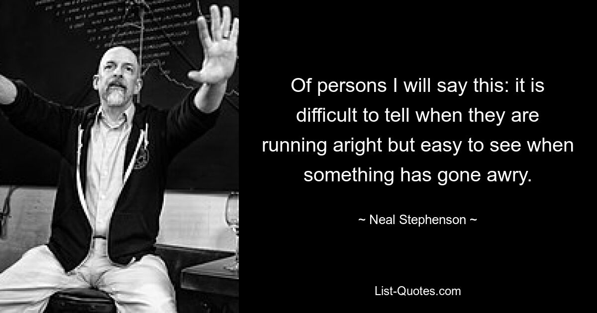 Of persons I will say this: it is difficult to tell when they are running aright but easy to see when something has gone awry. — © Neal Stephenson