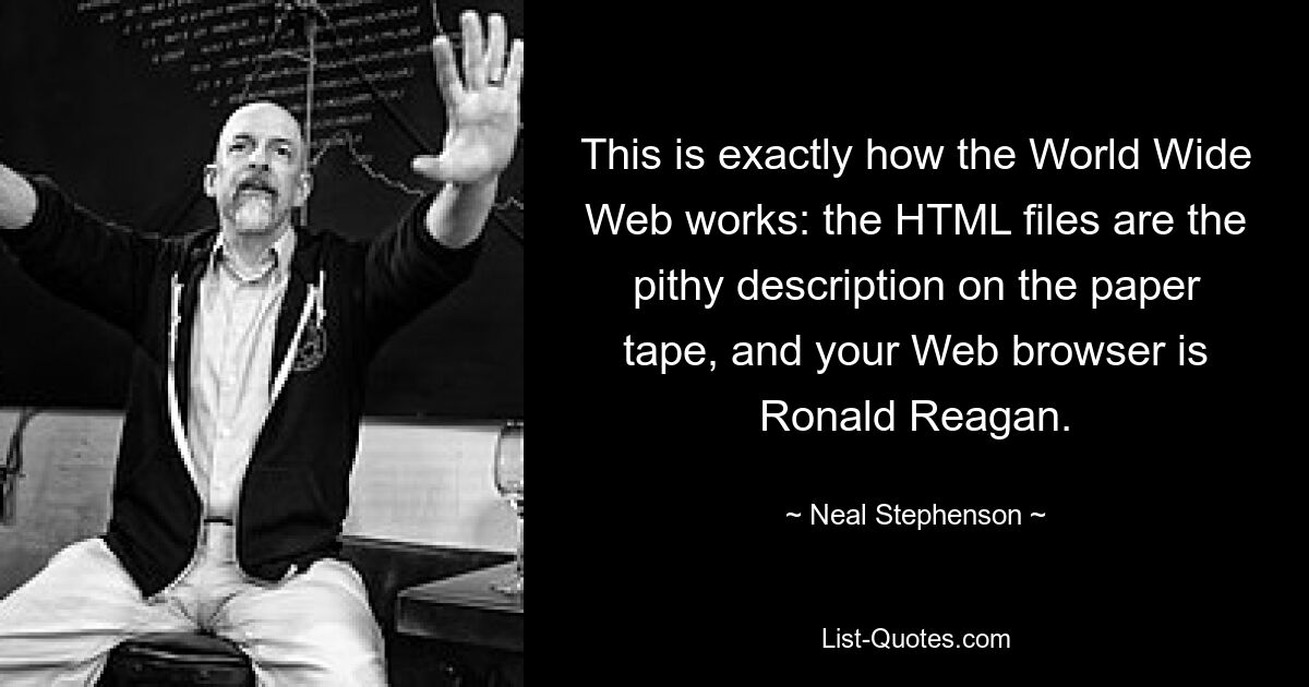 This is exactly how the World Wide Web works: the HTML files are the pithy description on the paper tape, and your Web browser is Ronald Reagan. — © Neal Stephenson