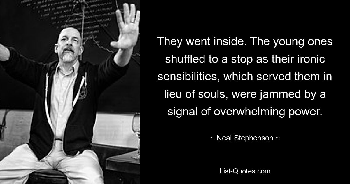 They went inside. The young ones shuffled to a stop as their ironic sensibilities, which served them in lieu of souls, were jammed by a signal of overwhelming power. — © Neal Stephenson