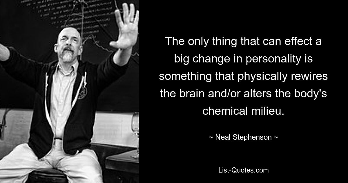 The only thing that can effect a big change in personality is something that physically rewires the brain and/or alters the body's chemical milieu. — © Neal Stephenson