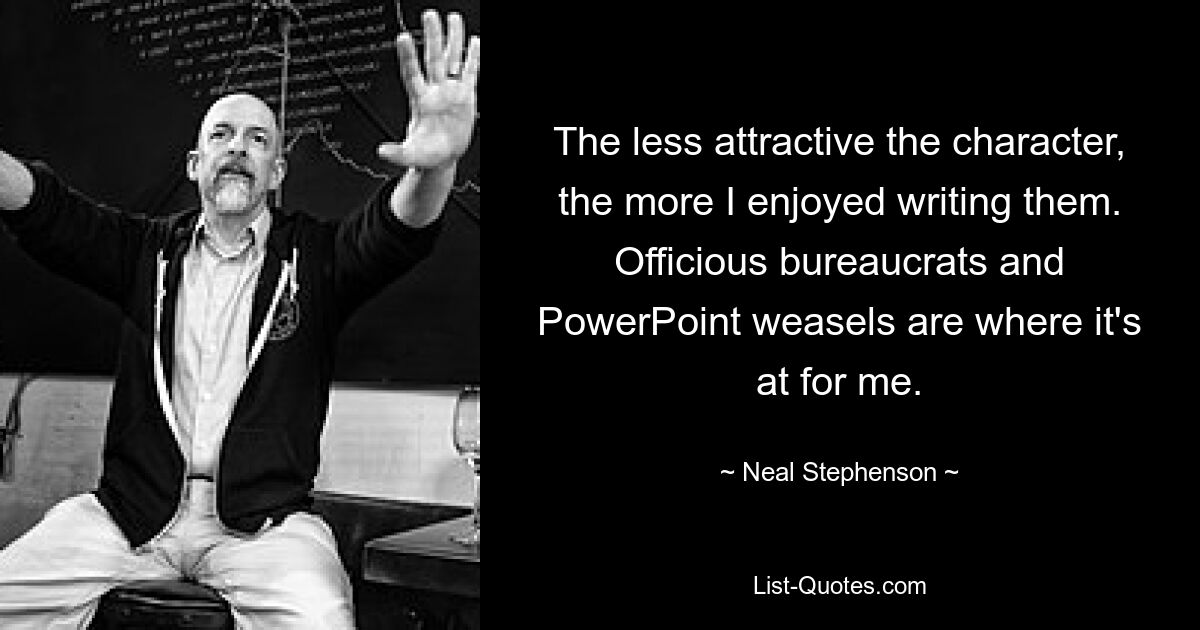 The less attractive the character, the more I enjoyed writing them. Officious bureaucrats and PowerPoint weasels are where it's at for me. — © Neal Stephenson