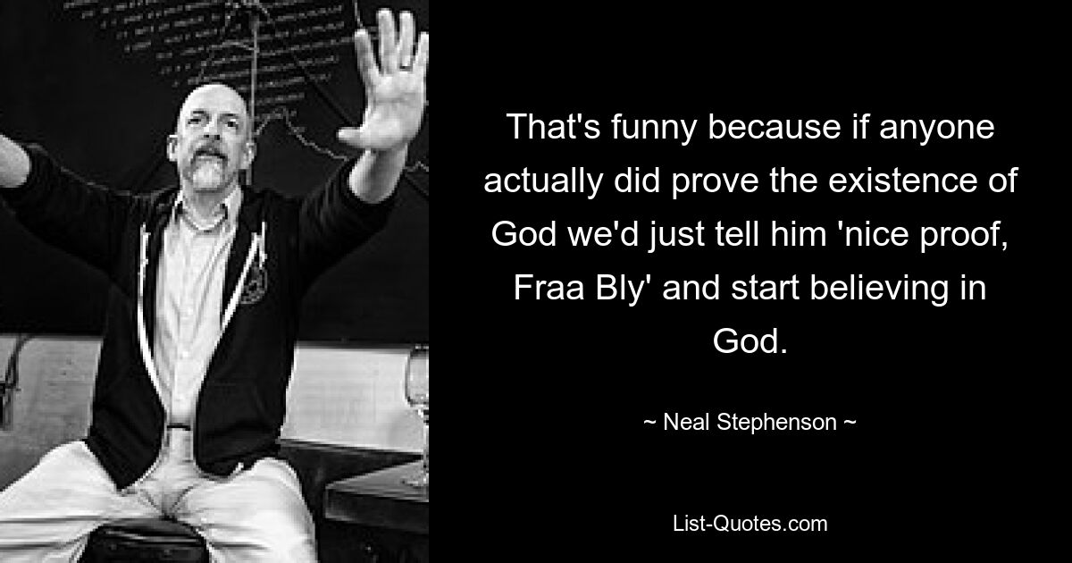 That's funny because if anyone actually did prove the existence of God we'd just tell him 'nice proof, Fraa Bly' and start believing in God. — © Neal Stephenson