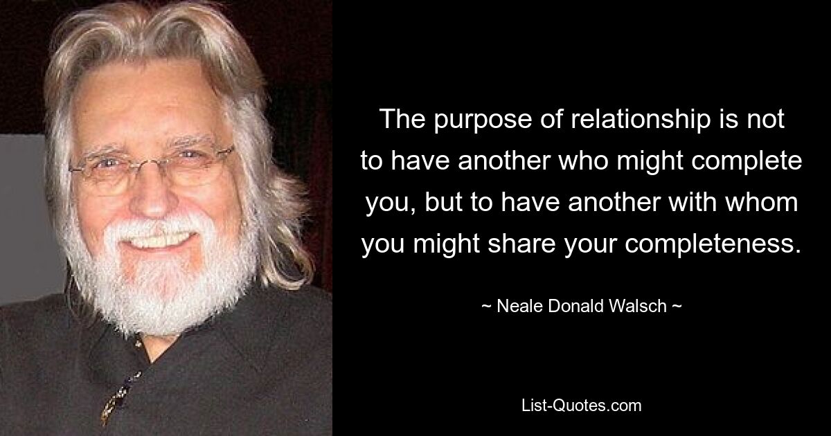 The purpose of relationship is not to have another who might complete you, but to have another with whom you might share your completeness. — © Neale Donald Walsch