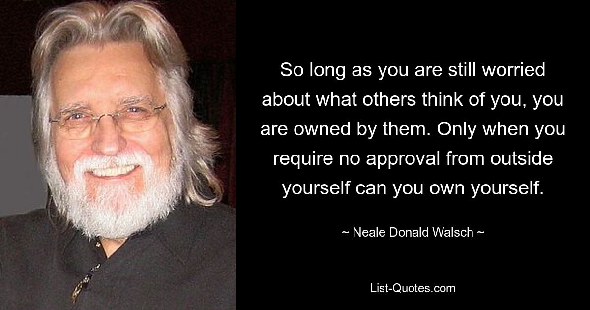 So long as you are still worried about what others think of you, you are owned by them. Only when you require no approval from outside yourself can you own yourself. — © Neale Donald Walsch