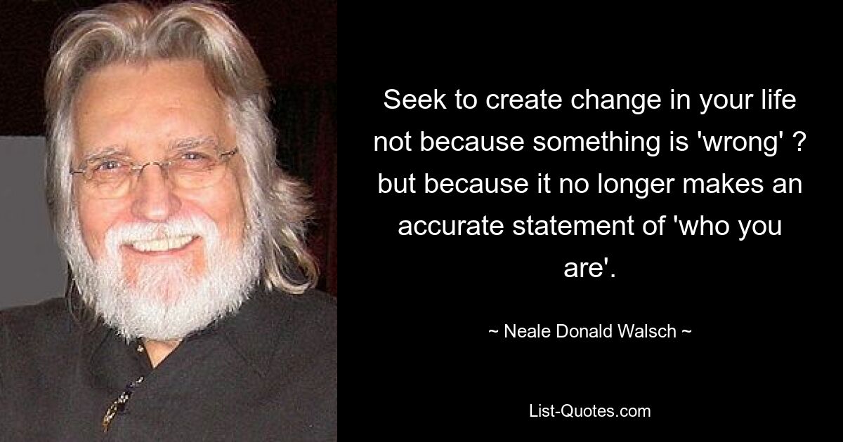 Seek to create change in your life not because something is 'wrong' ? but because it no longer makes an accurate statement of 'who you are'. — © Neale Donald Walsch