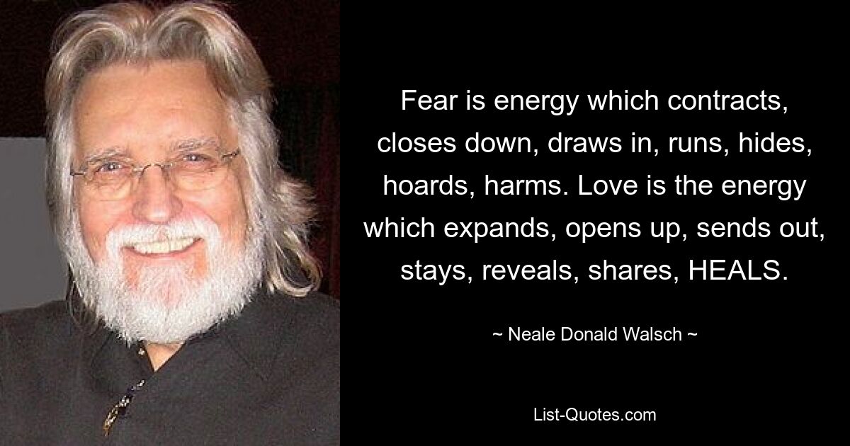 Fear is energy which contracts, closes down, draws in, runs, hides, hoards, harms. Love is the energy which expands, opens up, sends out, stays, reveals, shares, HEALS. — © Neale Donald Walsch