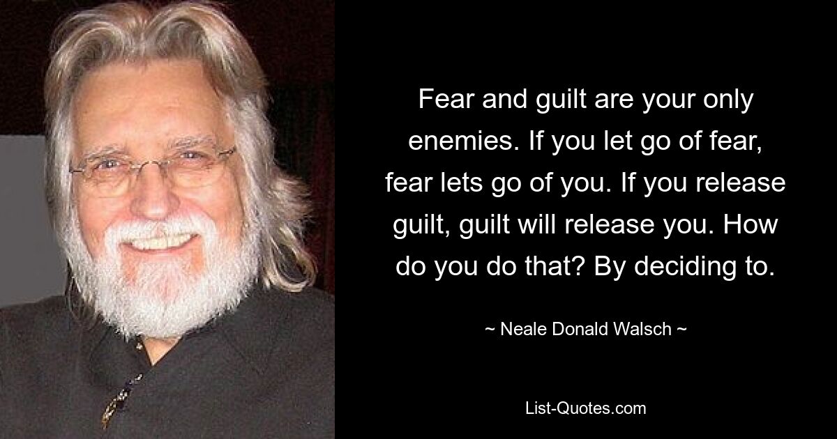 Fear and guilt are your only enemies. If you let go of fear, fear lets go of you. If you release guilt, guilt will release you. How do you do that? By deciding to. — © Neale Donald Walsch