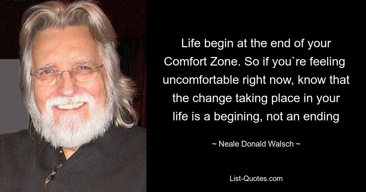 Life begin at the end of your Comfort Zone. So if you`re feeling  uncomfortable right now, know that the change taking place in your life is a begining, not an ending — © Neale Donald Walsch