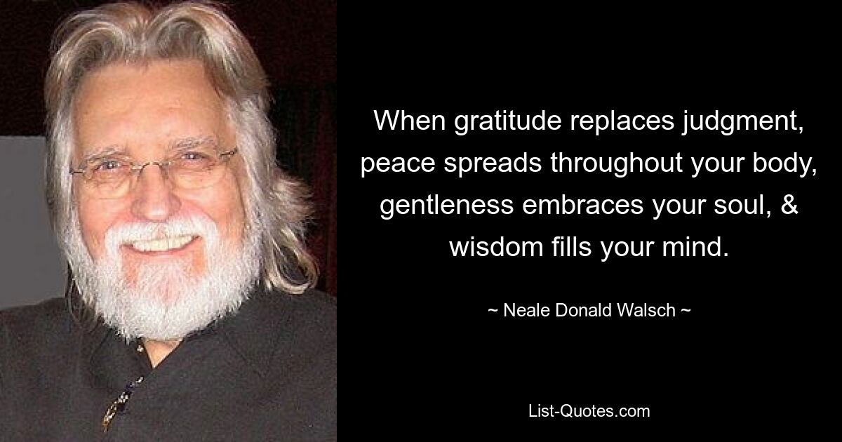 When gratitude replaces judgment, peace spreads throughout your body, gentleness embraces your soul, & wisdom fills your mind. — © Neale Donald Walsch