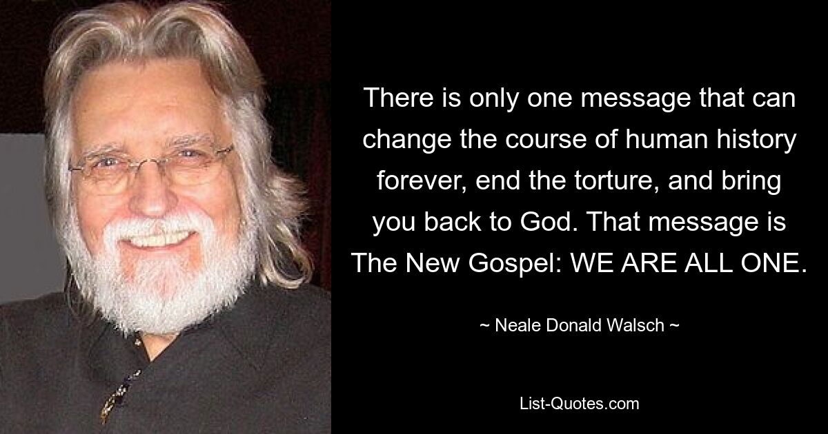 There is only one message that can change the course of human history forever, end the torture, and bring you back to God. That message is The New Gospel: WE ARE ALL ONE. — © Neale Donald Walsch