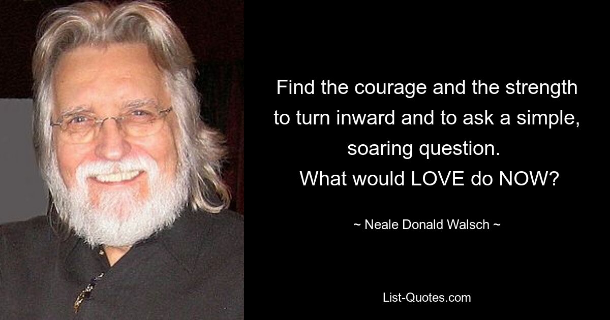 Find the courage and the strength to turn inward and to ask a simple, soaring question. 
 What would LOVE do NOW? — © Neale Donald Walsch