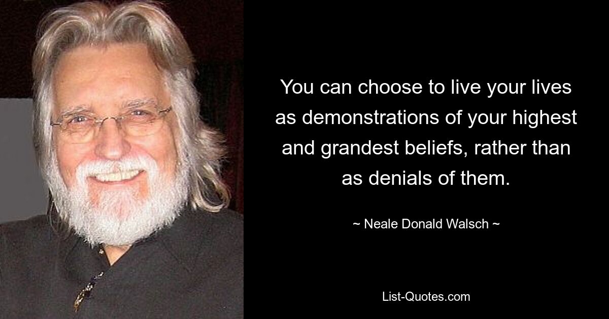 You can choose to live your lives as demonstrations of your highest and grandest beliefs, rather than as denials of them. — © Neale Donald Walsch