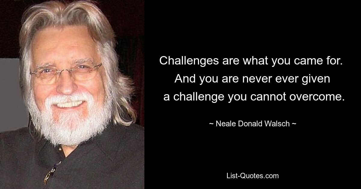 Challenges are what you came for. 
 And you are never ever given 
 a challenge you cannot overcome. — © Neale Donald Walsch