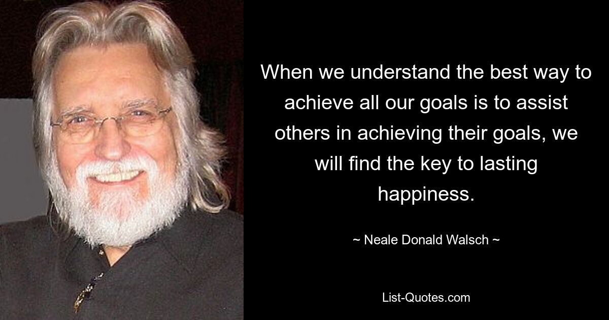 When we understand the best way to achieve all our goals is to assist others in achieving their goals, we will find the key to lasting happiness. — © Neale Donald Walsch