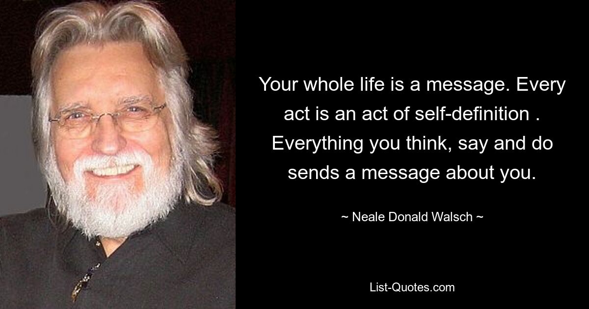 Your whole life is a message. Every act is an act of self-definition . Everything you think, say and do sends a message about you. — © Neale Donald Walsch