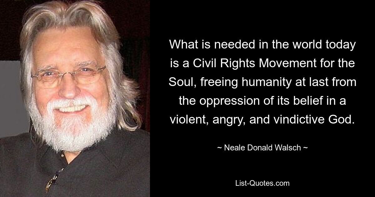 What is needed in the world today is a Civil Rights Movement for the Soul, freeing humanity at last from the oppression of its belief in a violent, angry, and vindictive God. — © Neale Donald Walsch