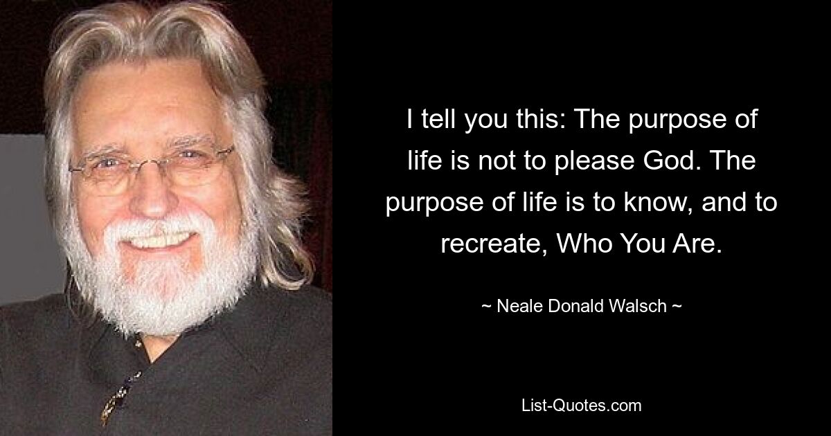 I tell you this: The purpose of life is not to please God. The purpose of life is to know, and to recreate, Who You Are. — © Neale Donald Walsch