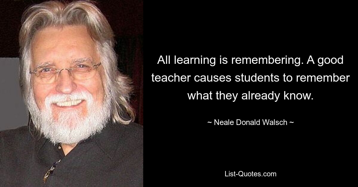 All learning is remembering. A good teacher causes students to remember what they already know. — © Neale Donald Walsch